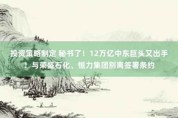 投资策略制定 秘书了！12万亿中东巨头又出手！与荣盛石化、恒力集团别离签署条约