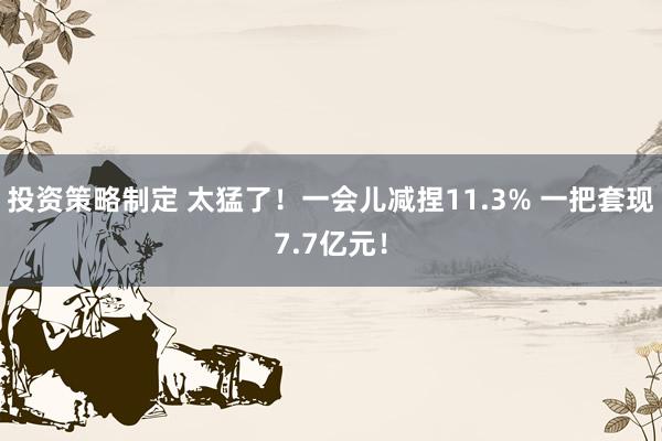 投资策略制定 太猛了！一会儿减捏11.3% 一把套现7.7亿元！