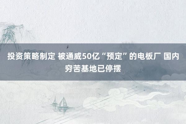 投资策略制定 被通威50亿“预定”的电板厂 国内穷苦基地已停摆