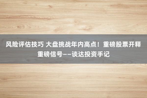 风险评估技巧 大盘挑战年内高点！重磅股票开释重磅信号——谈达投资手记