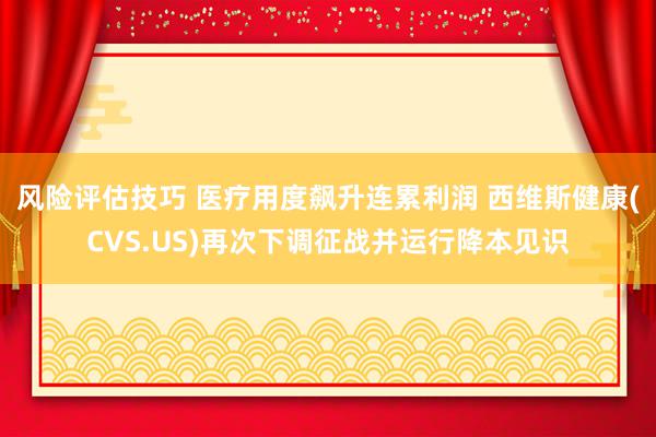 风险评估技巧 医疗用度飙升连累利润 西维斯健康(CVS.US)再次下调征战并运行降本见识