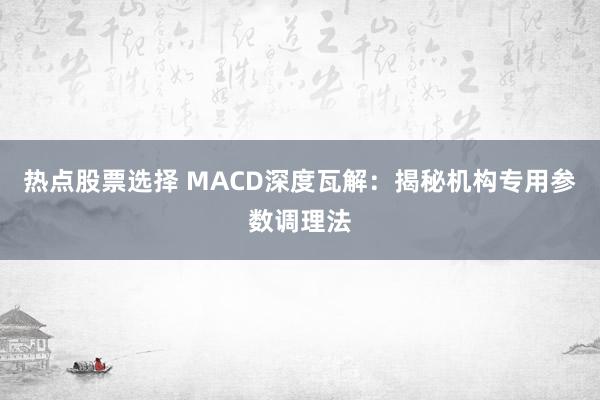 热点股票选择 MACD深度瓦解：揭秘机构专用参数调理法