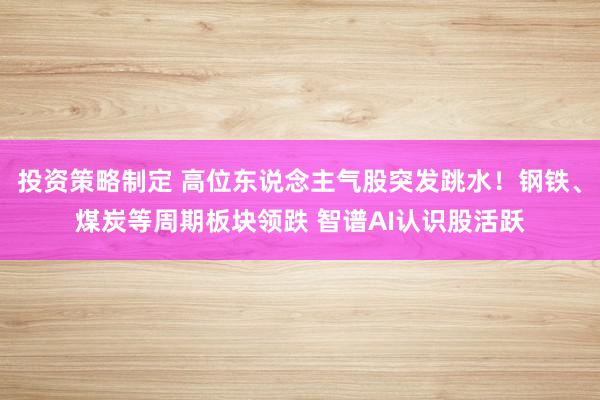 投资策略制定 高位东说念主气股突发跳水！钢铁、煤炭等周期板块领跌 智谱AI认识股活跃