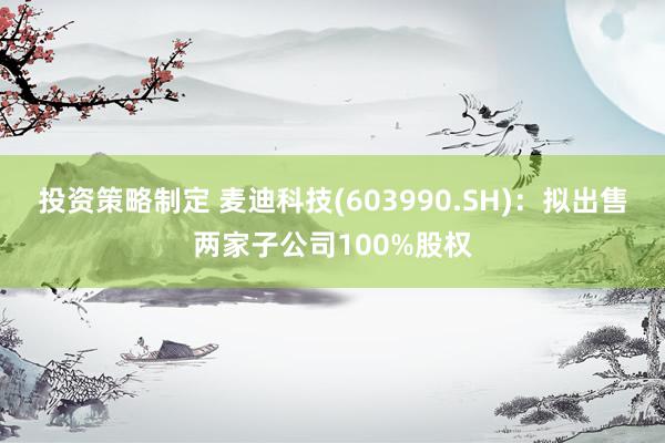 投资策略制定 麦迪科技(603990.SH)：拟出售两家子公司100%股权