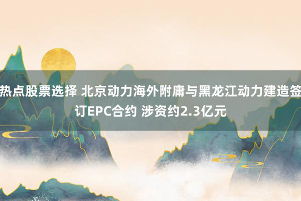 热点股票选择 北京动力海外附庸与黑龙江动力建造签订EPC合约 涉资约2.3亿元