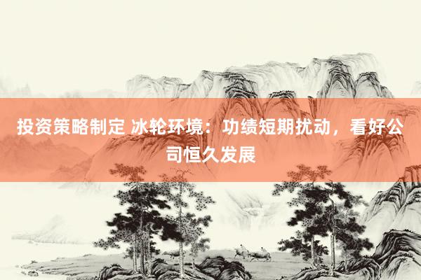 投资策略制定 冰轮环境：功绩短期扰动，看好公司恒久发展