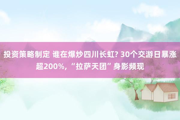 投资策略制定 谁在爆炒四川长虹? 30个交游日暴涨超200%, “拉萨天团”身影频现