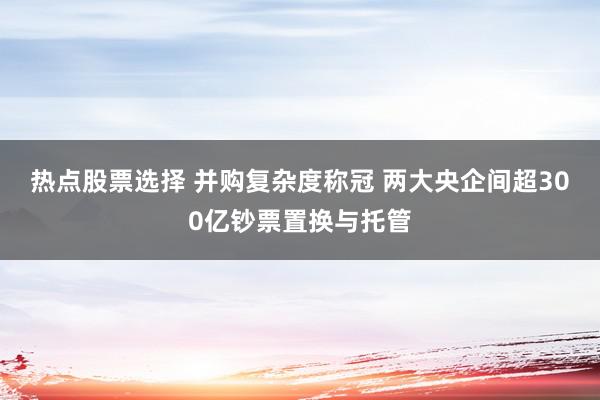 热点股票选择 并购复杂度称冠 两大央企间超300亿钞票置换与托管