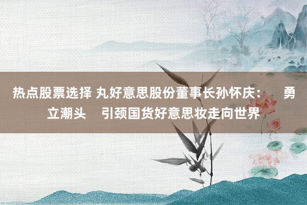 热点股票选择 丸好意思股份董事长孙怀庆：    勇立潮头    引颈国货好意思妆走向世界