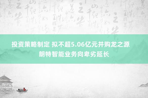 投资策略制定 拟不超5.06亿元并购龙之源    朗特智能业务向卑劣延长