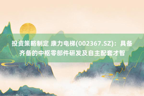 投资策略制定 康力电梯(002367.SZ)：具备齐备的中枢零部件研发及自主配套才智