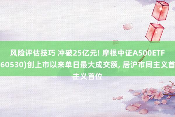 风险评估技巧 冲破25亿元! 摩根中证A500ETF(560530)创上市以来单日最大成交额, 居沪