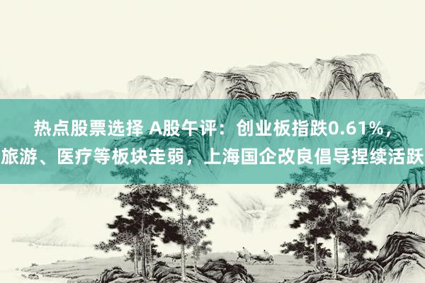 热点股票选择 A股午评：创业板指跌0.61%，旅游、医疗等板块走弱，上海国企改良倡导捏续活跃