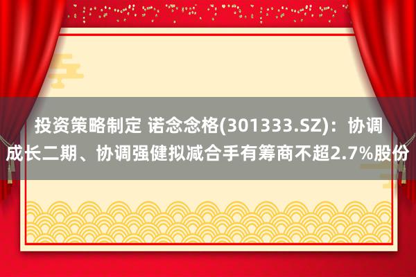 投资策略制定 诺念念格(301333.SZ)：协调成长二期、协调强健拟减合手有筹商不超2.7%股份