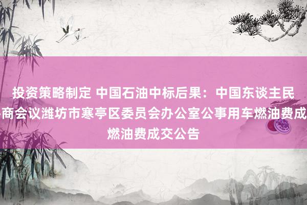 投资策略制定 中国石油中标后果：中国东谈主民政事协商会议潍坊市寒亭区委员会办公室公事用车燃油费成交公