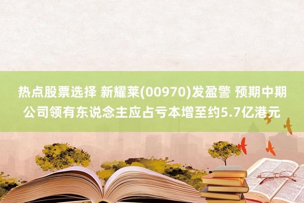 热点股票选择 新耀莱(00970)发盈警 预期中期公司领有东说念主应占亏本增至约5.7亿港元