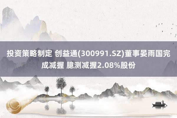 投资策略制定 创益通(300991.SZ)董事晏雨国完成减握 臆测减握2.08%股份