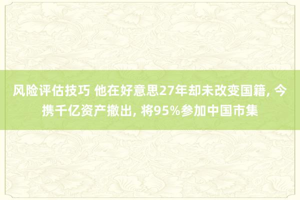 风险评估技巧 他在好意思27年却未改变国籍, 今携千亿资产撤出, 将95%参加中国市集