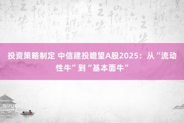 投资策略制定 中信建投瞻望A股2025：从“流动性牛”到“基本面牛”