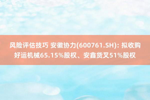 风险评估技巧 安徽协力(600761.SH): 拟收购好运机械65.15%股权、安鑫货叉51%股权