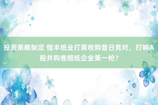 投资策略制定 恒丰纸业打算收购昔日竞对，打响A股并购卷烟纸企业第一枪？