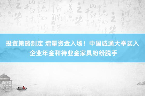 投资策略制定 增量资金入场！中国诚通大举买入 企业年金和待业金家具纷纷脱手