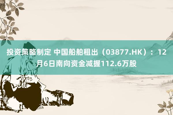 投资策略制定 中国船舶租出（03877.HK）：12月6日南向资金减握112.6万股