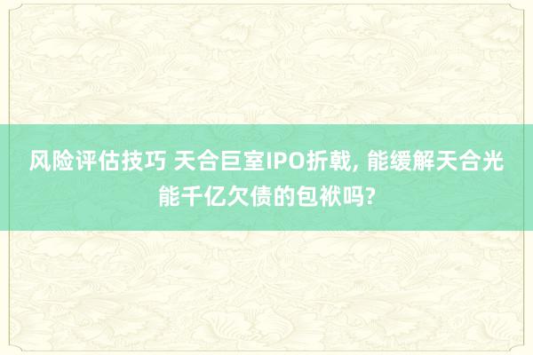 风险评估技巧 天合巨室IPO折戟, 能缓解天合光能千亿欠债的包袱吗?