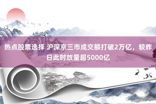 热点股票选择 沪深京三市成交额打破2万亿，较昨日此时放量超5000亿