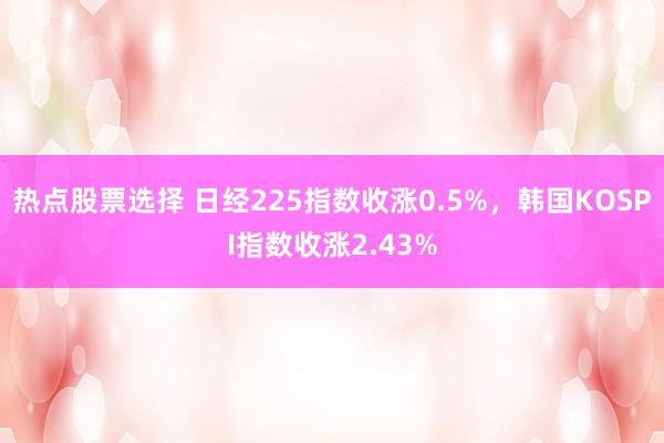 热点股票选择 日经225指数收涨0.5%，韩国KOSPI指数收涨2.43%