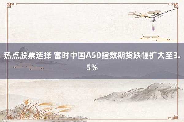 热点股票选择 富时中国A50指数期货跌幅扩大至3.5%