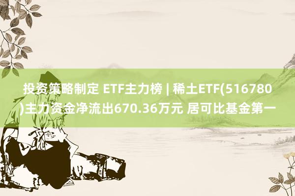 投资策略制定 ETF主力榜 | 稀土ETF(516780)主力资金净流出670.36万元 居可比基金第一