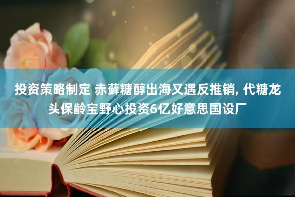 投资策略制定 赤藓糖醇出海又遇反推销, 代糖龙头保龄宝野心投资6亿好意思国设厂