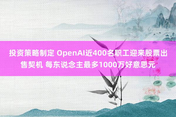 投资策略制定 OpenAI近400名职工迎来股票出售契机 每东说念主最多1000万好意思元