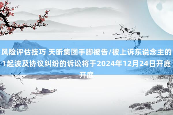 风险评估技巧 天昕集团手脚被告/被上诉东说念主的1起波及协议纠纷的诉讼将于2024年12月24日开庭