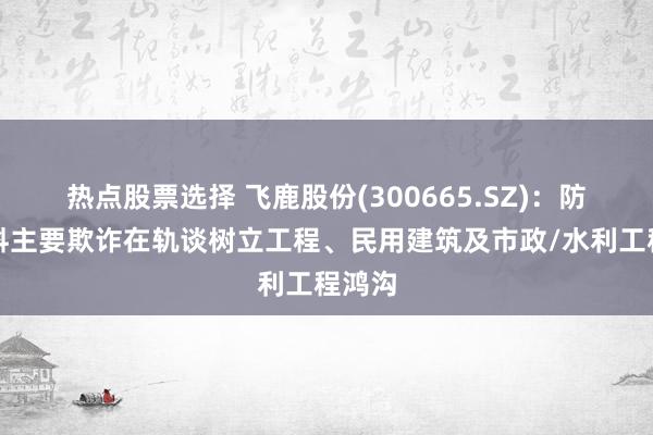 热点股票选择 飞鹿股份(300665.SZ)：防水材料主要欺诈在轨谈树立工程、民用建筑及市政/水利工