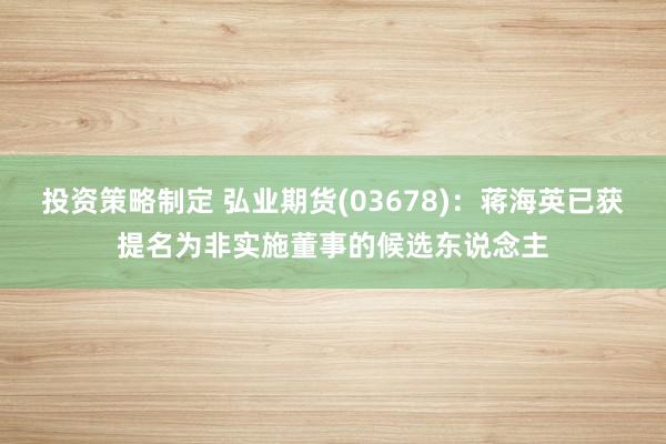 投资策略制定 弘业期货(03678)：蒋海英已获提名为非实施董事的候选东说念主