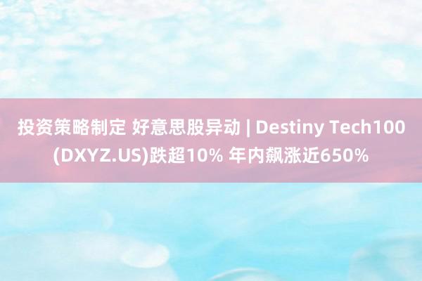 投资策略制定 好意思股异动 | Destiny Tech100(DXYZ.US)跌超10% 年内飙涨近650%