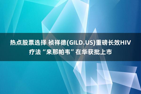 热点股票选择 祯祥德(GILD.US)重磅长效HIV疗法“来那帕韦”在华获批上市