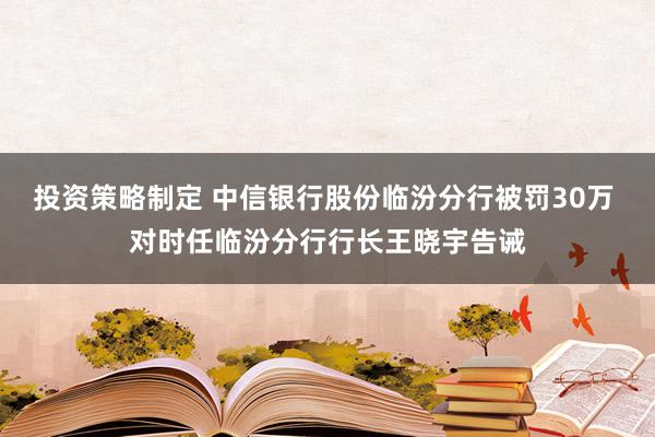 投资策略制定 中信银行股份临汾分行被罚30万 对时任临汾分行行长王晓宇告诫