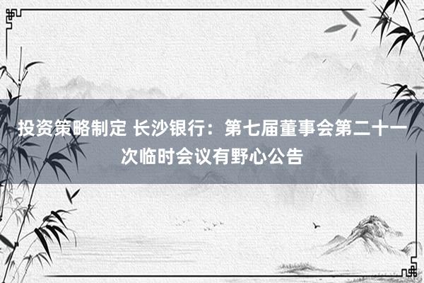 投资策略制定 长沙银行：第七届董事会第二十一次临时会议有野心公告