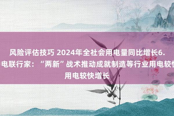 风险评估技巧 2024年全社会用电量同比增长6.8% 中电联行家：“两新”战术推动成就制造等行业用电