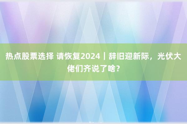 热点股票选择 请恢复2024｜辞旧迎新际，光伏大佬们齐说了啥？