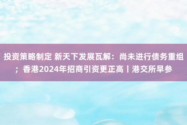 投资策略制定 新天下发展瓦解：尚未进行债务重组；香港2024年招商引资更正高丨港交所早参