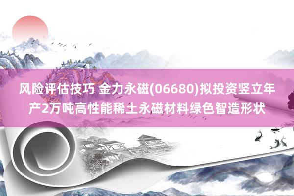 风险评估技巧 金力永磁(06680)拟投资竖立年产2万吨高性能稀土永磁材料绿色智造形状