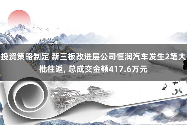 投资策略制定 新三板改进层公司恒润汽车发生2笔大批往返, 总成交金额417.6万元