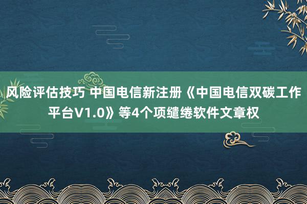 风险评估技巧 中国电信新注册《中国电信双碳工作平台V1.0》等4个项缱绻软件文章权