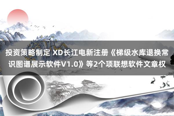 投资策略制定 XD长江电新注册《梯级水库退换常识图谱展示软件V1.0》等2个项联想软件文章权