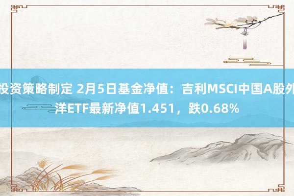 投资策略制定 2月5日基金净值：吉利MSCI中国A股外洋ETF最新净值1.451，跌0.68%