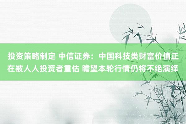 投资策略制定 中信证券：中国科技类财富价值正在被人人投资者重估 瞻望本轮行情仍将不绝演绎